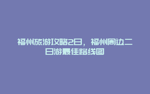 福州旅游攻略2日，福州周边二日游最佳路线图