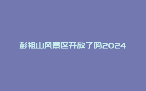 彭祖山风景区开放了吗2024