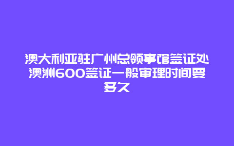 澳大利亚驻广州总领事馆签证处澳洲600签证一般审理时间要多久