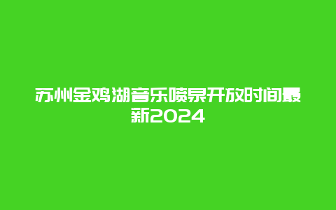 苏州金鸡湖音乐喷泉开放时间最新2024