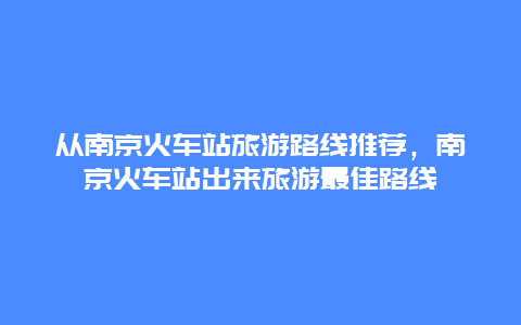 从南京火车站旅游路线推荐，南京火车站出来旅游最佳路线