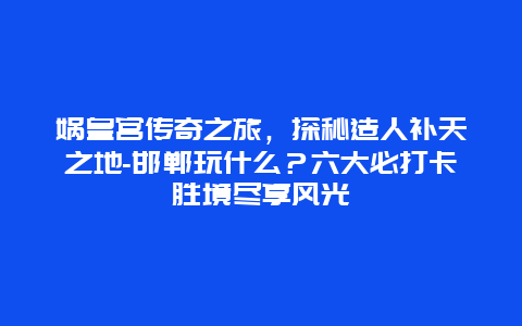 娲皇宫传奇之旅，探秘造人补天之地-邯郸玩什么？六大必打卡胜境尽享风光