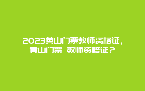 2023黄山门票教师资格证，黄山门票 教师资格证？