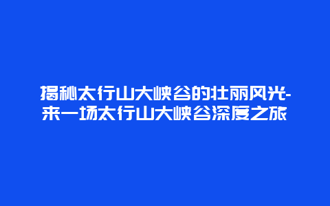 揭秘太行山大峡谷的壮丽风光-来一场太行山大峡谷深度之旅