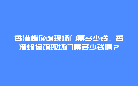 香港蜡像馆现场门票多少钱，香港蜡像馆现场门票多少钱啊？