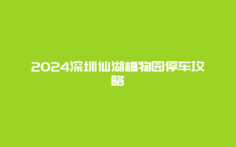 2024深圳仙湖植物园停车攻略