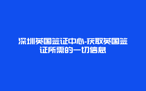 深圳英国签证中心-获取英国签证所需的一切信息