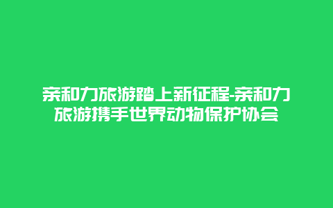 亲和力旅游踏上新征程-亲和力旅游携手世界动物保护协会