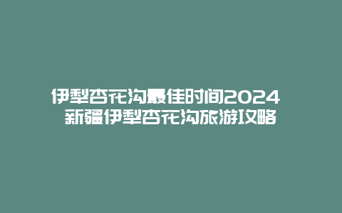 伊犁杏花沟最佳时间2024 新疆伊犁杏花沟旅游攻略