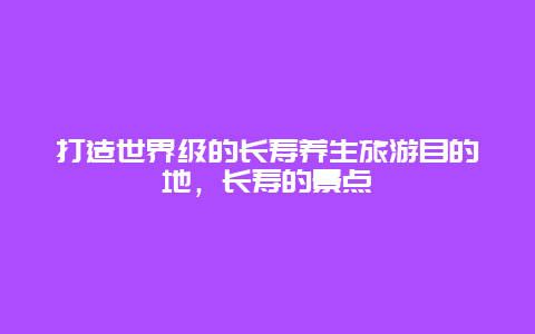 打造世界级的长寿养生旅游目的地，长寿的景点