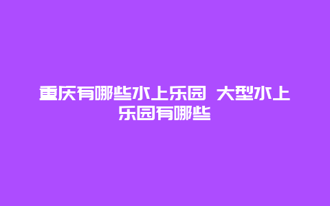 重庆有哪些水上乐园 大型水上乐园有哪些