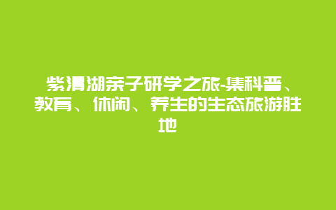 紫清湖亲子研学之旅-集科普、教育、休闲、养生的生态旅游胜地