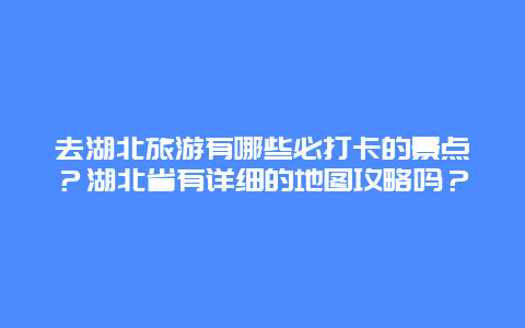 去湖北旅游有哪些必打卡的景点？湖北省有详细的地图攻略吗？