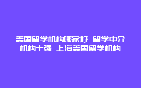 美国留学机构哪家好 留学中介机构十强 上海美国留学机构