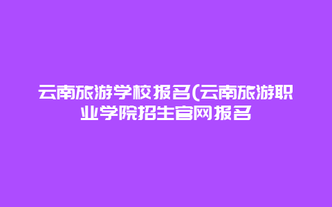 云南旅游学校报名(云南旅游职业学院招生官网报名