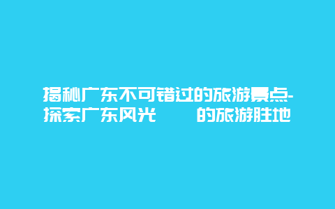 揭秘广东不可错过的旅游景点-探索广东风光旖旎的旅游胜地