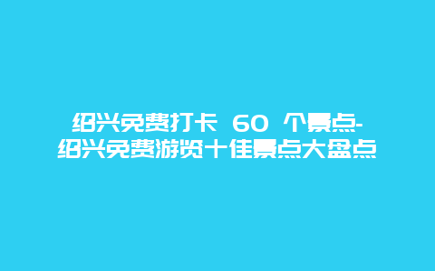 绍兴免费打卡 60 个景点-绍兴免费游览十佳景点大盘点