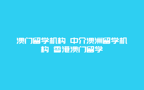 澳门留学机构 中介澳洲留学机构 香港澳门留学