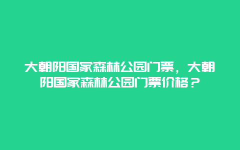 大朝阳国家森林公园门票，大朝阳国家森林公园门票价格？