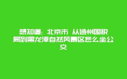 想知道: 北京市 从通州国税局到黑龙潭自然风景区怎么坐公交