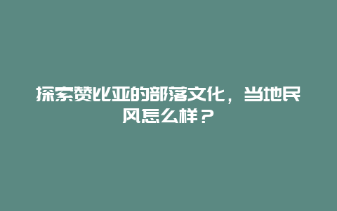 探索赞比亚的部落文化，当地民风怎么样？