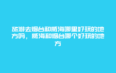 旅游去烟台和威海哪里好玩的地方吗，威海和烟台哪个好玩的地方