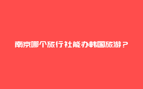 南京哪个旅行社能办韩国旅游？