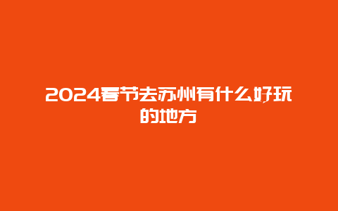 2024春节去苏州有什么好玩的地方