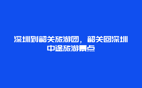 深圳到韶关旅游团，韶关回深圳中途旅游景点