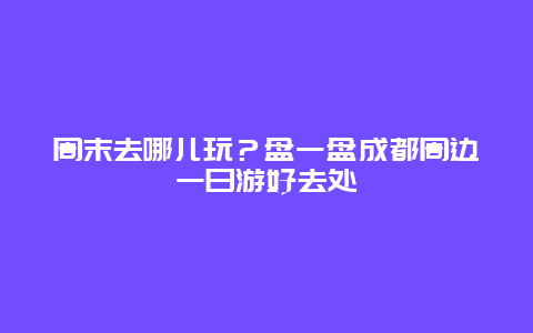 周末去哪儿玩？盘一盘成都周边一日游好去处