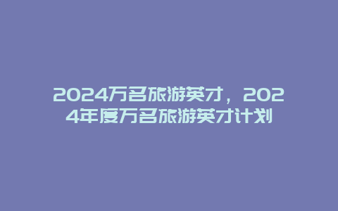 2024万名旅游英才，2024年度万名旅游英才计划