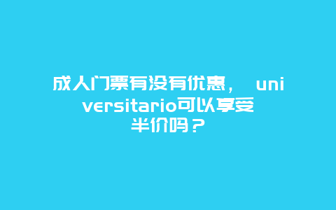 成人门票有没有优惠， universitario可以享受半价吗？