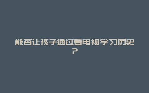 能否让孩子通过看电视学习历史？