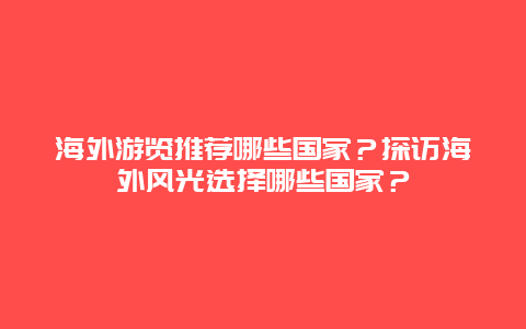 海外游览推荐哪些国家？探访海外风光选择哪些国家？