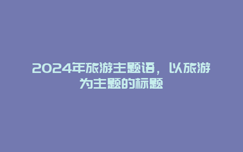 2024年旅游主题语，以旅游为主题的标题