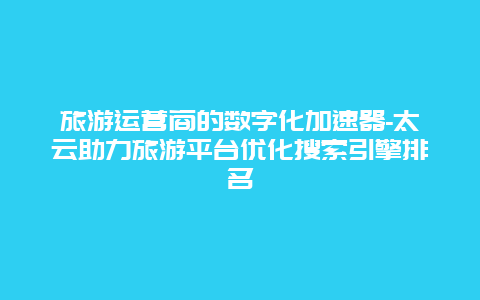 旅游运营商的数字化加速器-太云助力旅游平台优化搜索引擎排名