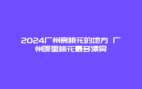 2024广州赏桃花的地方 广州哪里桃花最多漂亮