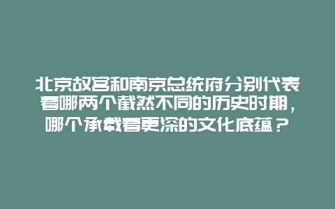 北京故宫和南京总统府分别代表着哪两个截然不同的历史时期，哪个承载着更深的文化底蕴？