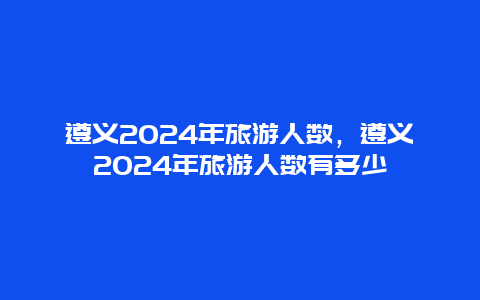 遵义2024年旅游人数，遵义2024年旅游人数有多少