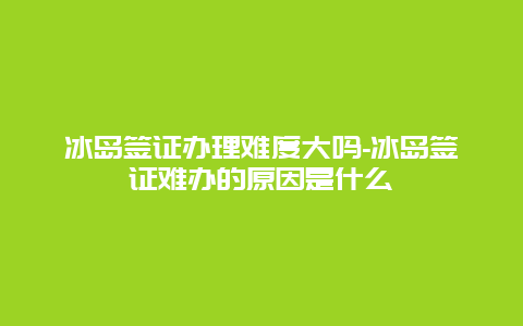 冰岛签证办理难度大吗-冰岛签证难办的原因是什么