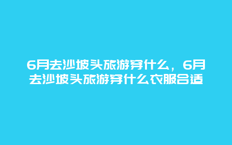 6月去沙坡头旅游穿什么，6月去沙坡头旅游穿什么衣服合适