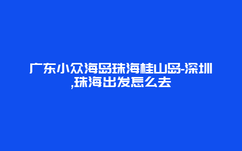 广东小众海岛珠海桂山岛-深圳,珠海出发怎么去