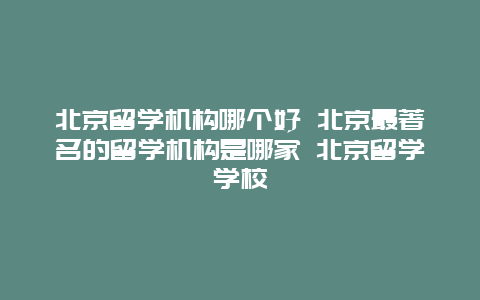 北京留学机构哪个好 北京最著名的留学机构是哪家 北京留学学校