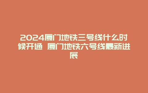 2024厦门地铁三号线什么时候开通 厦门地铁六号线最新进展