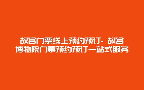 故宫门票线上预约预订- 故宫博物院门票预约预订一站式服务