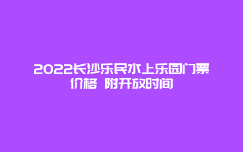 2022长沙乐民水上乐园门票价格 附开放时间