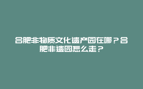 合肥非物质文化遗产园在哪？合肥非遗园怎么走？