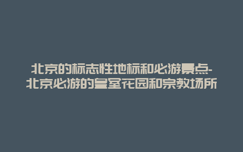 北京的标志性地标和必游景点-北京必游的皇室花园和宗教场所