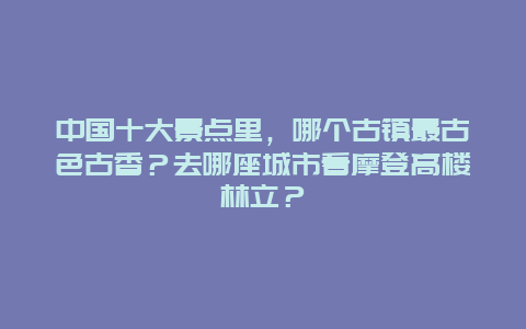 中国十大景点里，哪个古镇最古色古香？去哪座城市看摩登高楼林立？