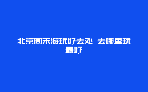 北京周末游玩好去处 去哪里玩最好